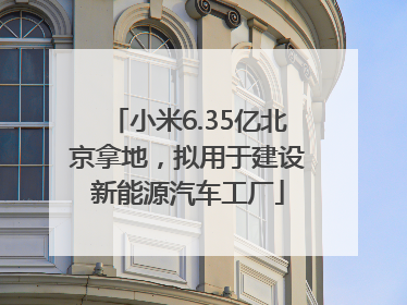 小米6.35亿北京拿地，拟用于建设新能源汽车工厂