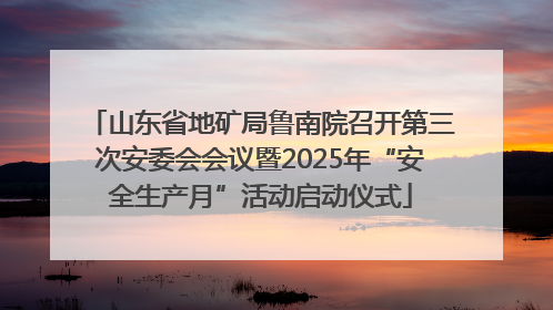 山东省地矿局鲁南院召开第三次安委会会议暨2025年“安全生产月”活动启动仪式