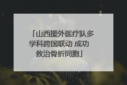 山西援外医疗队多学科跨国联动 成功救治骨折同胞