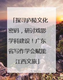 探寻庐陵文化密码，研讨戏影学科建设！广东省写作学会赋能江西文旅