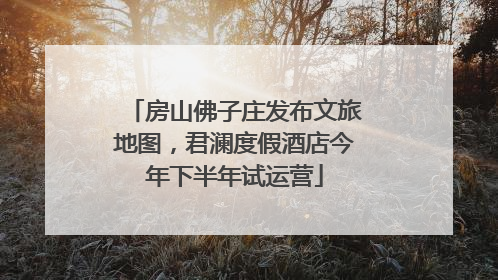 房山佛子庄发布文旅地图，君澜度假酒店今年下半年试运营