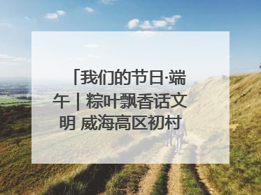 我们的节日·端午｜粽叶飘香话文明 威海高区初村镇端午系列活动亮点纷呈