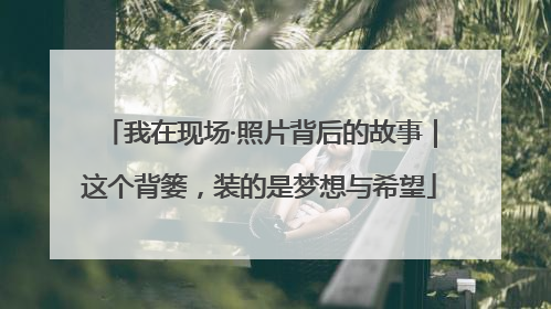 我在现场·照片背后的故事｜这个背篓，装的是梦想与希望