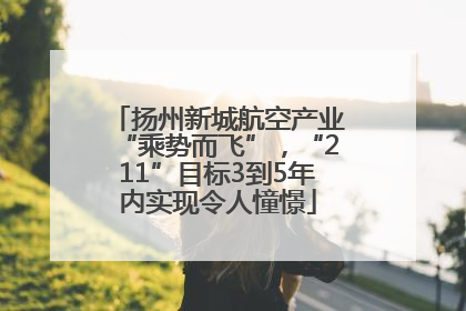 扬州新城航空产业“乘势而飞”，“211”目标3到5年内实现令人憧憬