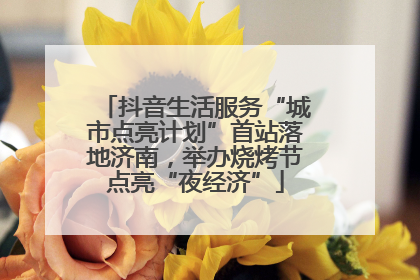 抖音生活服务“城市点亮计划”首站落地济南，举办烧烤节点亮“夜经济”