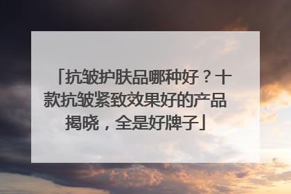 抗皱护肤品哪种好？十款抗皱紧致效果好的产品揭晓，全是好牌子