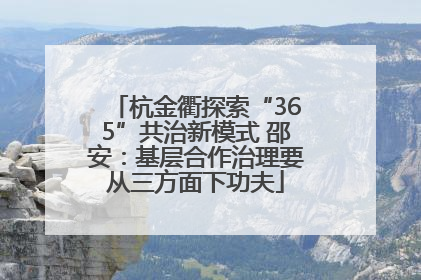 杭金衢探索“365”共治新模式 邵安：基层合作治理要从三方面下功夫
