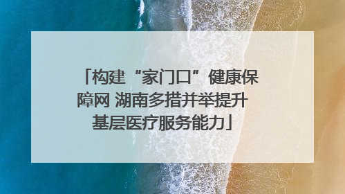构建“家门口”健康保障网 湖南多措并举提升基层医疗服务能力