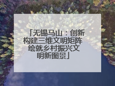 无锡马山：创新构建三维文明矩阵 绘就乡村振兴文明新图景