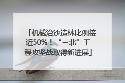 机械治沙造林比例接近50%！“三北”工程攻坚战取得新进展
