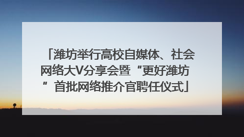 潍坊举行高校自媒体、社会网络大V分享会暨“更好潍坊”首批网络推介官聘任仪式