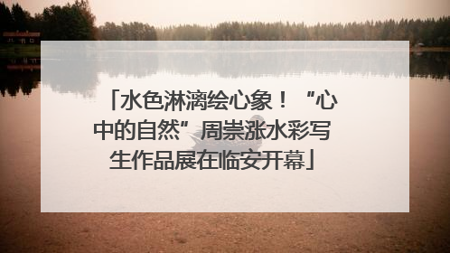 水色淋漓绘心象！“心中的自然”周崇涨水彩写生作品展在临安开幕