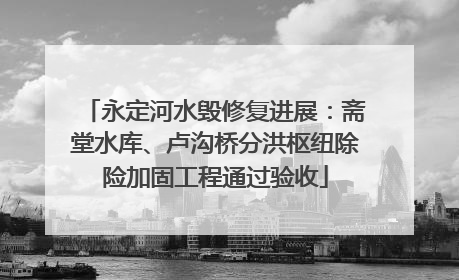 永定河水毁修复进展：斋堂水库、卢沟桥分洪枢纽除险加固工程通过验收