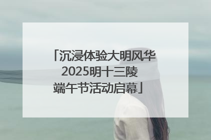 沉浸体验大明风华 2025明十三陵端午节活动启幕