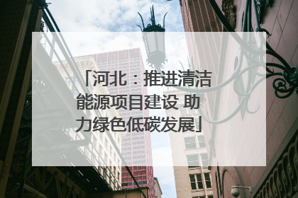 河北：推进清洁能源项目建设 助力绿色低碳发展