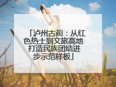 泸州古蔺：从红色热土到文旅高地 打造民族团结进步示范样板