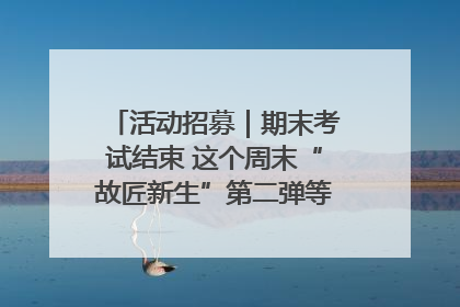 活动招募｜期末考试结束 这个周末“故匠新生”第二弹等着同学们来体验！