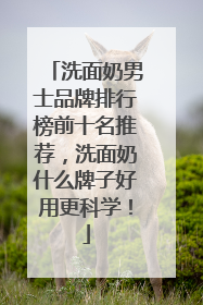 洗面奶男士品牌排行榜前十名推荐，洗面奶什么牌子好用更科学！