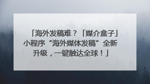海外发稿难？「媒介盒子」小程序“海外媒体发稿”全新升级，一键触达全球！
