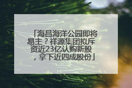 海昌海洋公园即将易主？祥源集团拟斥资近23亿认购新股，拿下近四成股份