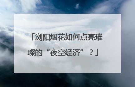 浏阳烟花如何点亮璀璨的“夜空经济”？