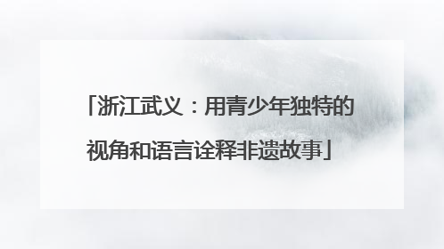 浙江武义：用青少年独特的视角和语言诠释非遗故事