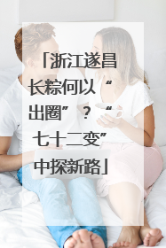 浙江遂昌长粽何以“出圈”？“七十二变”中探新路