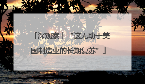 深观察丨“这无助于美国制造业的长期复苏”