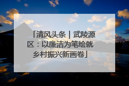 清风头条｜武陵源区：以廉洁为笔绘就乡村振兴新画卷