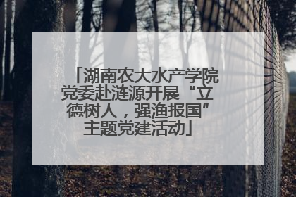 湖南农大水产学院党委赴涟源开展“立德树人，强渔报国”主题党建活动