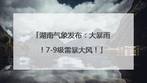 湖南气象发布：大暴雨！7-9级雷暴大风！
