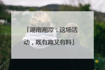 湖南湘潭：这场活动，既有趣又有料