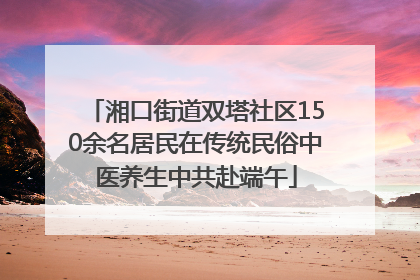 湘口街道双塔社区150余名居民在传统民俗中医养生中共赴端午