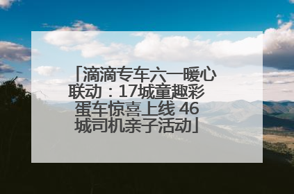 滴滴专车六一暖心联动：17城童趣彩蛋车惊喜上线 46城司机亲子活动