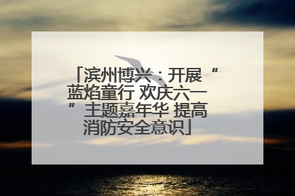滨州博兴：开展“蓝焰童行 欢庆六一”主题嘉年华 提高消防安全意识