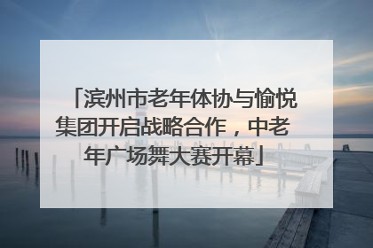 滨州市老年体协与愉悦集团开启战略合作，中老年广场舞大赛开幕