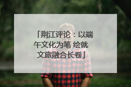 荆江评论：以端午文化为笔 绘就文旅融合长卷