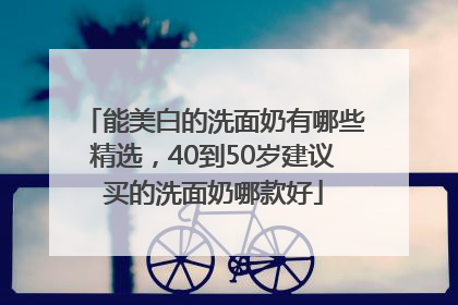 能美白的洗面奶有哪些精选，40到50岁建议买的洗面奶哪款好