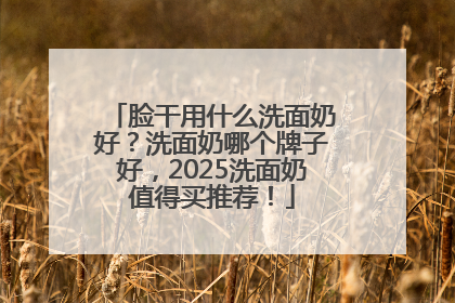 脸干用什么洗面奶好？洗面奶哪个牌子好，2025洗面奶值得买推荐！