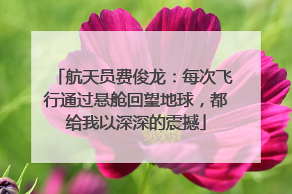 航天员费俊龙：每次飞行通过悬舱回望地球，都给我以深深的震撼