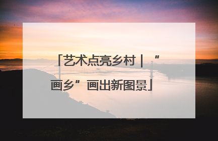 艺术点亮乡村｜“画乡”画出新图景