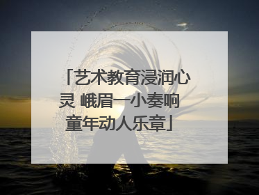 艺术教育浸润心灵 峨眉一小奏响童年动人乐章