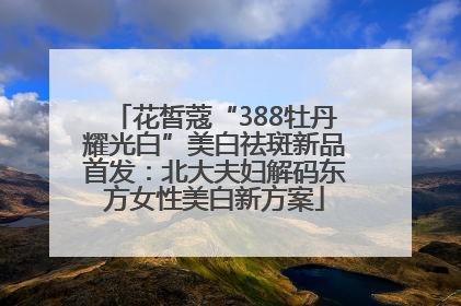 花皙蔻“388牡丹耀光白”美白祛斑新品首发：北大夫妇解码东方女性美白新方案