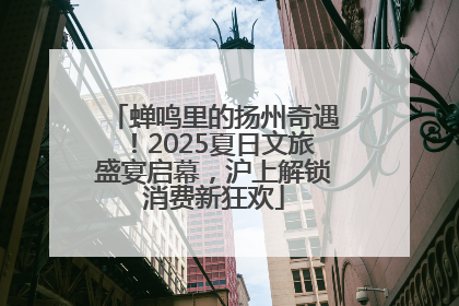 蝉鸣里的扬州奇遇！2025夏日文旅盛宴启幕，沪上解锁消费新狂欢
