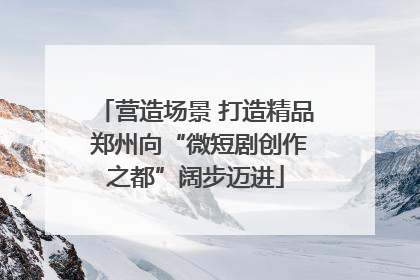 营造场景 打造精品 郑州向“微短剧创作之都”阔步迈进