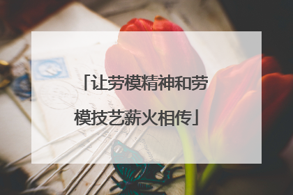 让劳模精神和劳模技艺薪火相传