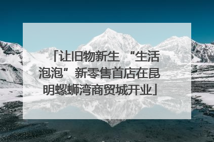 让旧物新生 “生活泡泡”新零售首店在昆明螺蛳湾商贸城开业
