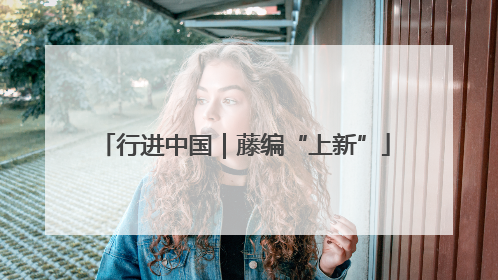 行进中国｜藤编“上新”