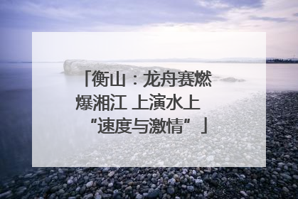 衡山：龙舟赛燃爆湘江 上演水上“速度与激情”