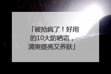 被抢疯了！好用的10大防晒霜，清爽提亮又养肤